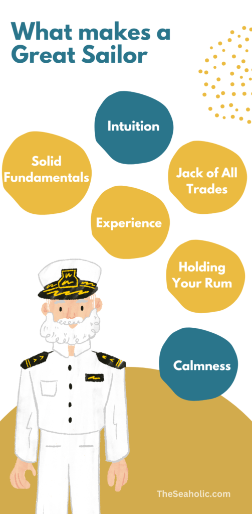 Intuition
The top of the list is intuition. We’ve all been on boats with people who just seem to know innately, more than anyone else, where the wind is and where it’s going to be. The boat goes faster when they are in charge and they have an anticipation and understanding that is on another level. Sure, some of it is from experience, but some if it isn’t. Intuition is a magical thing and great sailors have it in spades.

Solid Understanding of Fundamentals
Of course we would say this but it’s true – core fundamentals are critical to being a good sailor. Obvious perhaps, but so many sailors have holes in their game. One walk along any dock in America and you’ll find some interesting takes on how to tie a cleat hitch. Knowing knots, points of sail, weather information, vocabulary and all of the other basics have to be second nature for a person to be a good sailor.

Jack of All Trades
MacGyver would have been a good sailor. Things go strange on boats. Fittings pop out, things fall overboard, lines snap – there’s no telling how a boisterous sea might change your day. For this, an ability to think on your feet and improvise is the quality of a good sailor. There is nothing so comforting as being around good sailors who, when faced with a problem, simply start figuring out solutions based on the materials on hand. Boats don’t carry spares of everything so innovation often reigns supreme. Some of the most ingenious creations in the universe have been developed by good sailors on long passages in small cruising boats.

Calmness
Truly good sailors are never the ones screaming and throwing tantrums. They are the ones figuring things out while someone else is screaming and throwing a tantrum. But beyond being calm under duress, good sailors are usually just calm in general. It’s a disposition that serves nearly every sailing situation and good sailors know it. To be calm is to be clear of mind and clarity is an enormous advantage when sailing. Breathe people…

A Boat is a Boat
Someone who really knows how to sail can hop on any boat and make it hum. He or she will do a quick inventory of how the particular systems on the boat operate and in a matter of minutes will be an integrated crew member or skipper working as if they have been on the boat for years.

Experience
In sailing or anywhere else, nothing substitutes for sheer experience. Miles under the keel in most instances can provide all that is needed to become a good or great sailor. In most cases, with a solid footing in the fundamentals, it brings with it the aforementioned calmness, the quick understanding of any boat’s systems, the ability to innovate and improvise. Although experience might not be able to provide God-given intuition like the Russel Coutts and Jimmy Spithills of the world, it will certainly take you farther down the road than most.

Holding Your Rum
And lastly a good sailor has to be able hold their rum. It’s been a time-honored tradition and it will always be this way. If you are throwing up in a parrot mask you donned after your seventh margarita you lose points. There’s too much at stake to be a lousy drinker. Have fun but stay cognizant – you can dance that weird dance of yours and still think about whether the anchor is holding.